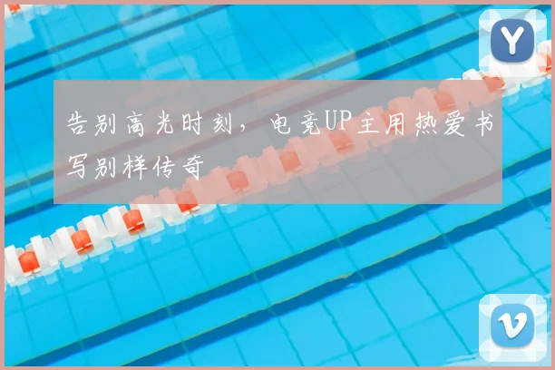 告别高光时刻，电竞UP主用热爱书写别样传奇