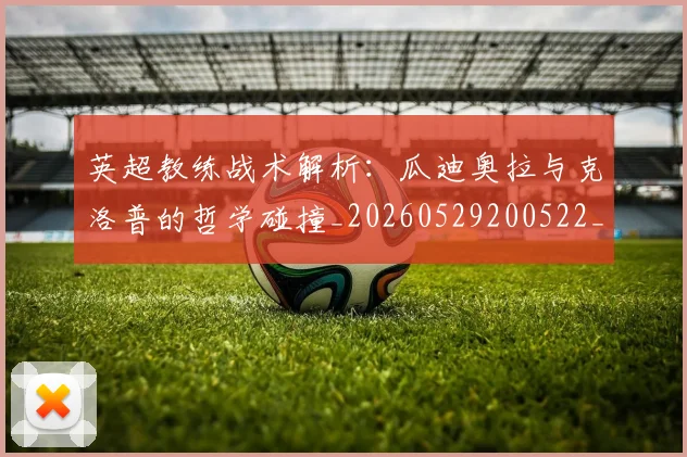 英超教练战术解析:瓜迪奥拉与克洛普的哲学碰撞_20260529200522_20260610170039