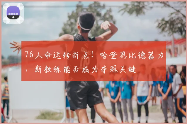 76人命运转折点!哈登恩比德蓄力,新教练能否成为夺冠关键