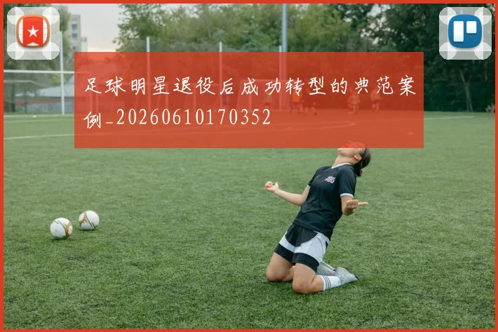 足球明星退役后成功转型的典范案例_20260610170352