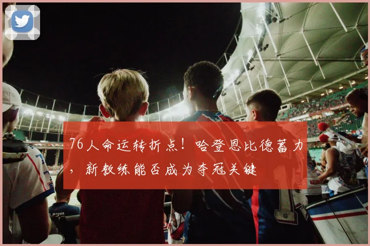 76人命运转折点!哈登恩比德蓄力,新教练能否成为夺冠关键